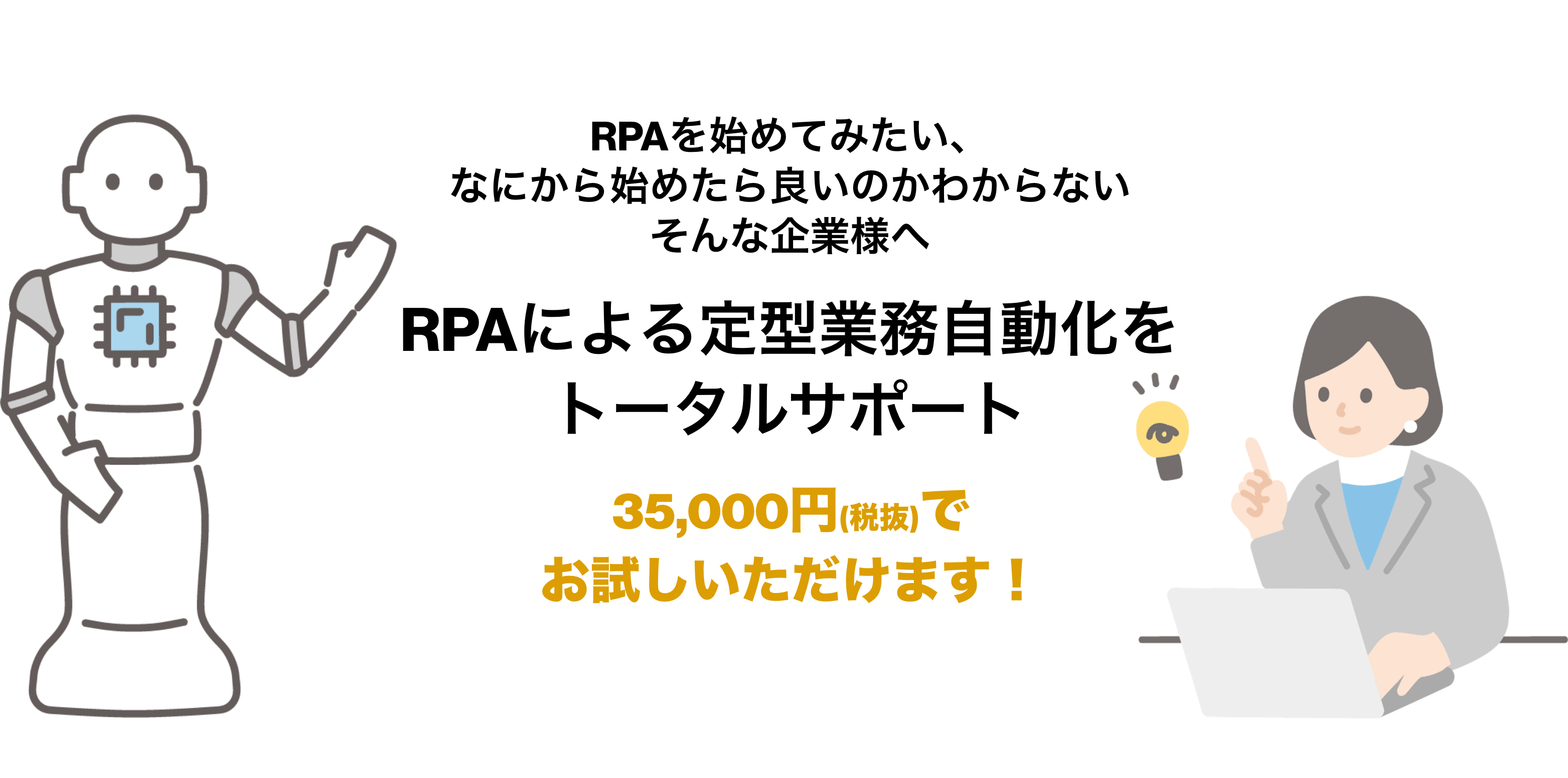 RPAを始めてみたい、なにから始めたら良いのかわからないそんな企業様へ RPAによる定型業務自動化をトータルサポート 35,000円(税抜)でお試しいただけます！