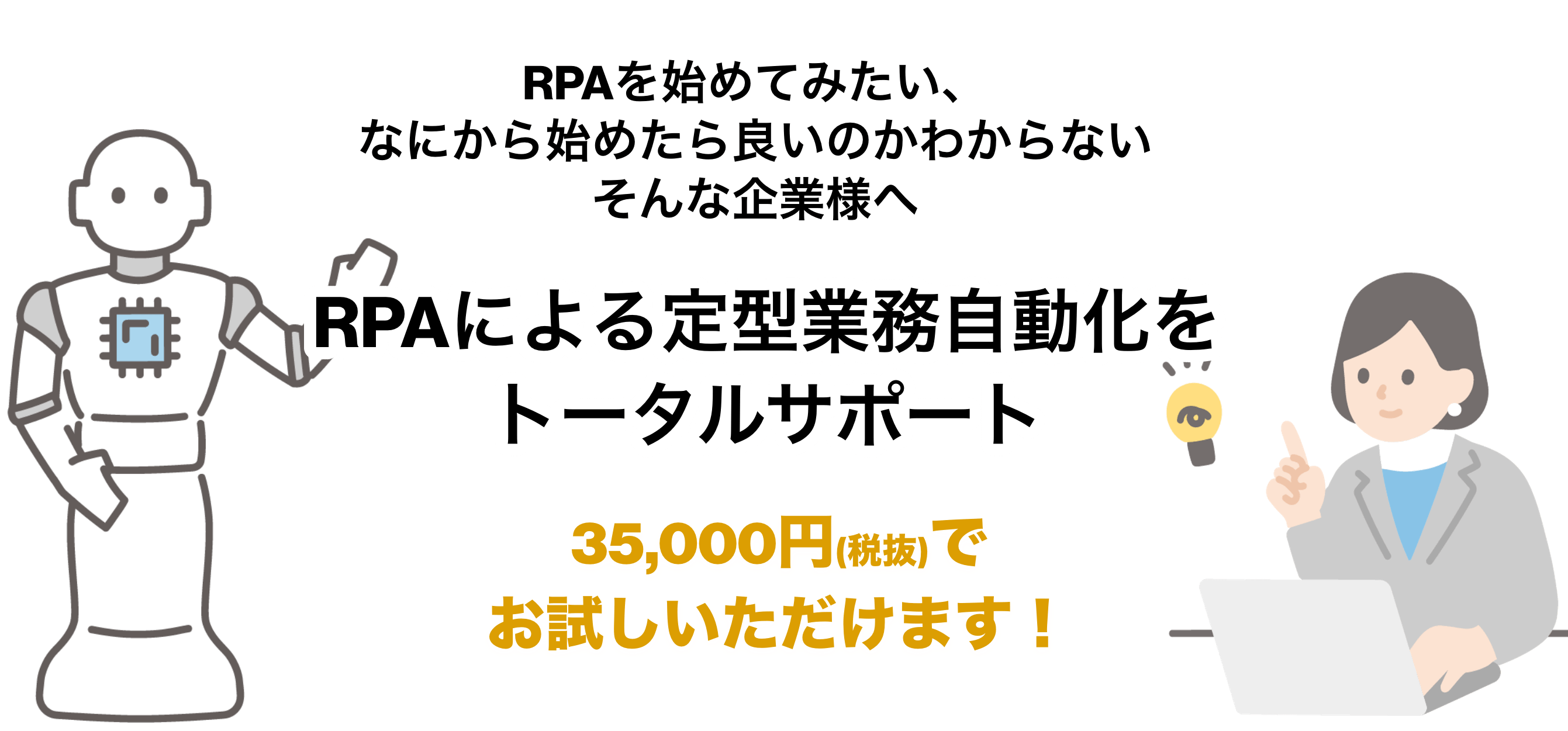 RPAを始めてみたい、なにから始めたら良いのかわからないそんな企業様へ RPAによる定型業務自動化をトータルサポート 35,000円(税抜)でお試しいただけます！